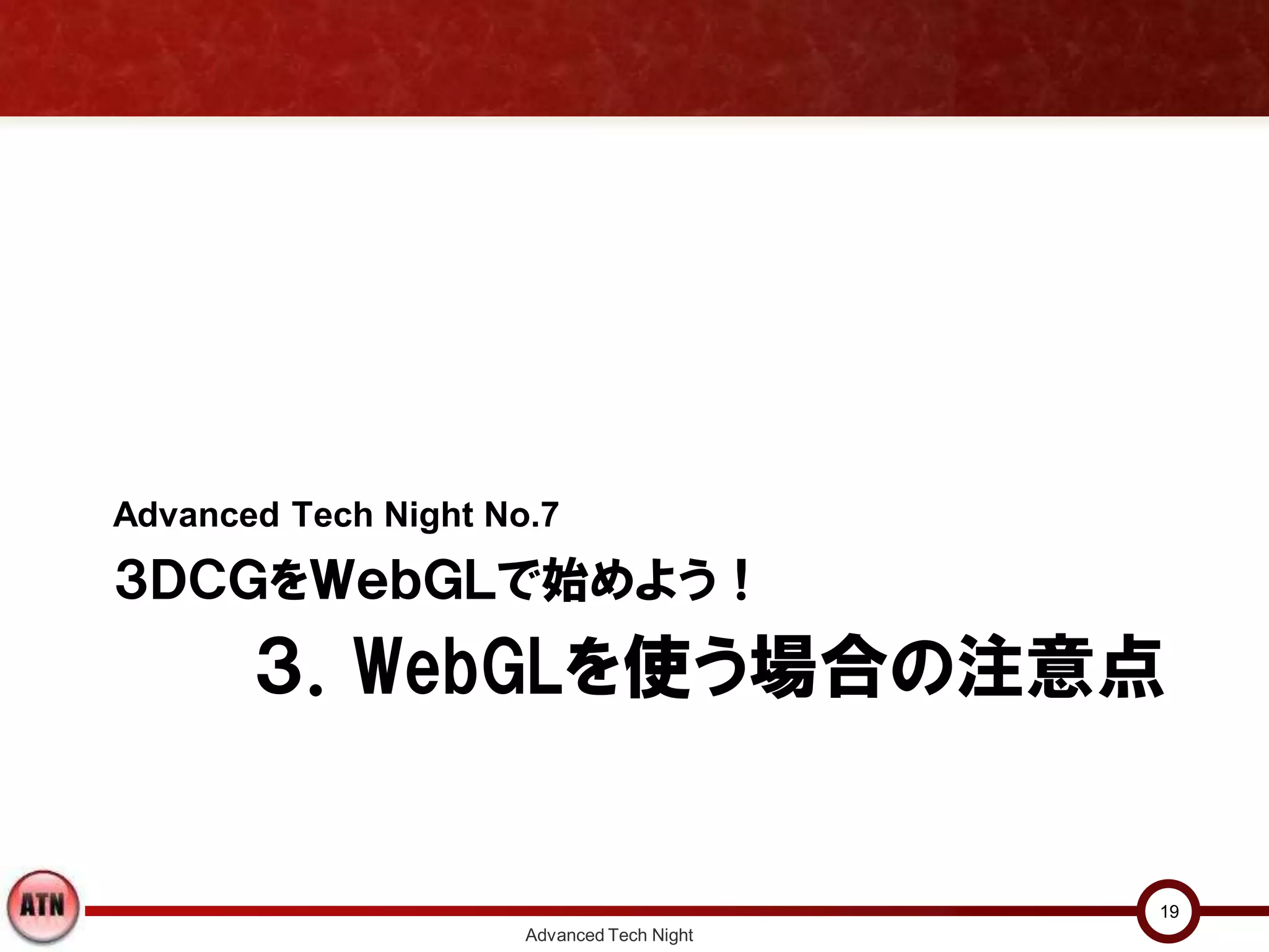 ３．WebGLを使う場合の注意点
Advanced Tech Night No.7
３ＤＣＧをＷｅｂＧＬで始めよう！
Advanced Tech Night
19
 