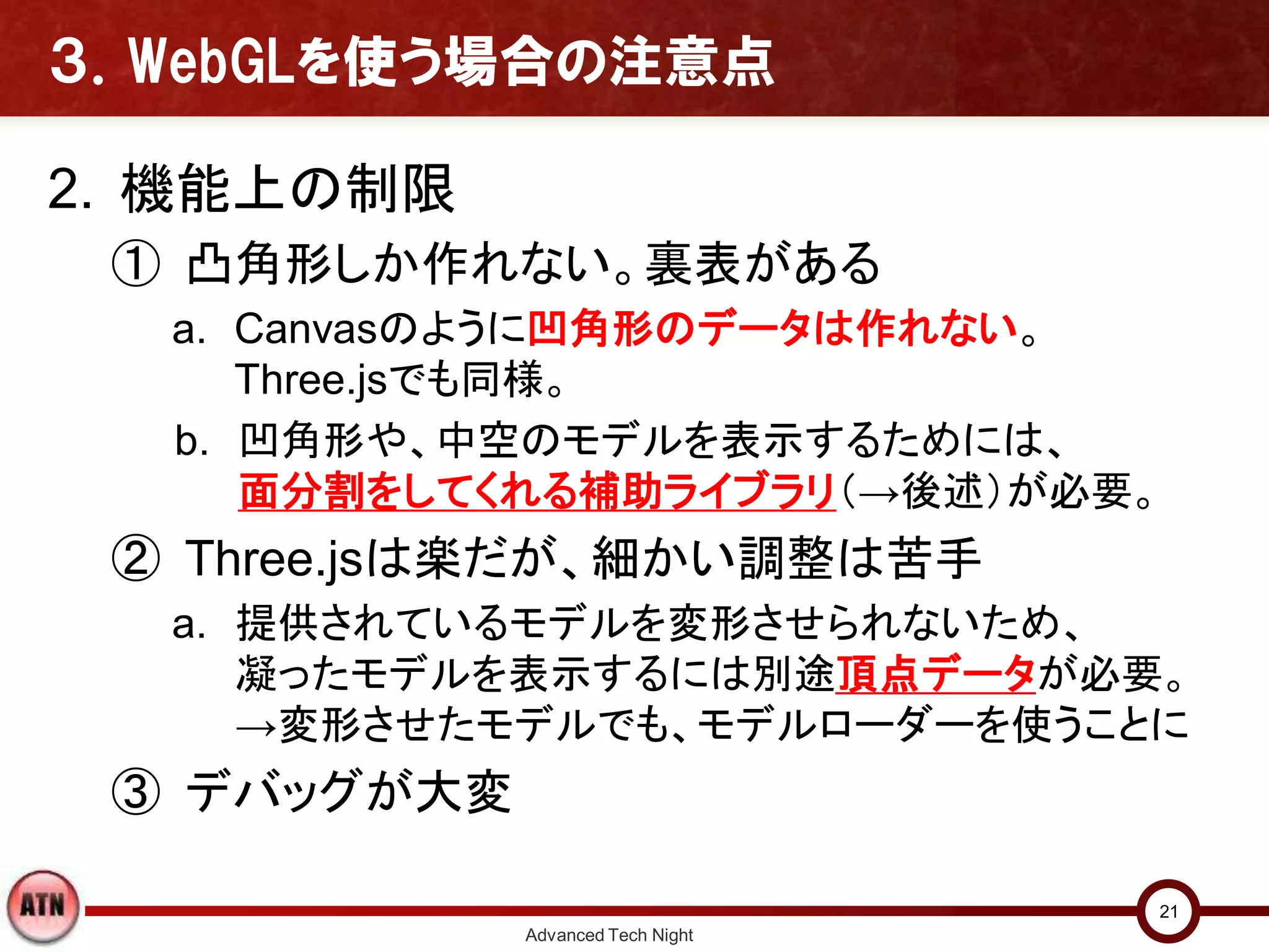 ３．WebGLを使う場合の注意点
2. 機能上の制限
① 凸角形しか作れない。裏表がある
a. Canvasのように凹角形のデータは作れない。
Three.jsでも同様。
b. 凹角形や、中空のモデルを表示するためには、
面分割をしてくれる補助ライブラリ（→後述）が必要。
② Three.jsは楽だが、細かい調整は苦手
a. 提供されているモデルを変形させられないため、
凝ったモデルを表示するには別途頂点データが必要。
→変形させたモデルでも、モデルローダーを使うことに
③ デバッグが大変
Advanced Tech Night
21
 