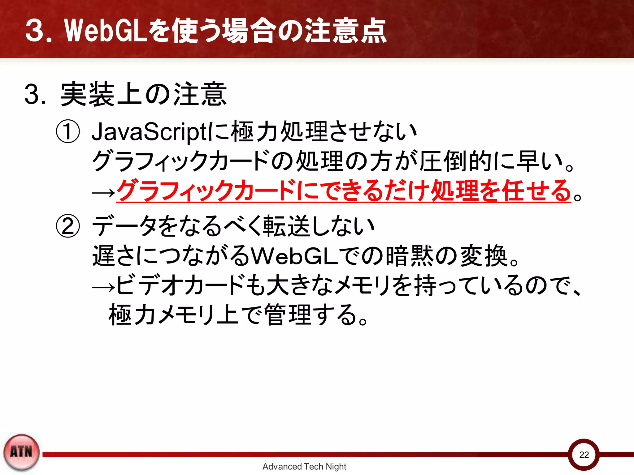 ３．WebGLを使う場合の注意点
3. 実装上の注意
① JavaScriptに極力処理させない
グラフィックカードの処理の方が圧倒的に早い。
→グラフィックカードにできるだけ処理を任せる。
② データをなるべく転送しない
遅さにつながるＷｅｂＧＬでの暗黙の変換。
→ビデオカードも大きなメモリを持っているので、
極力メモリ上で管理する。
Advanced Tech Night
22
 