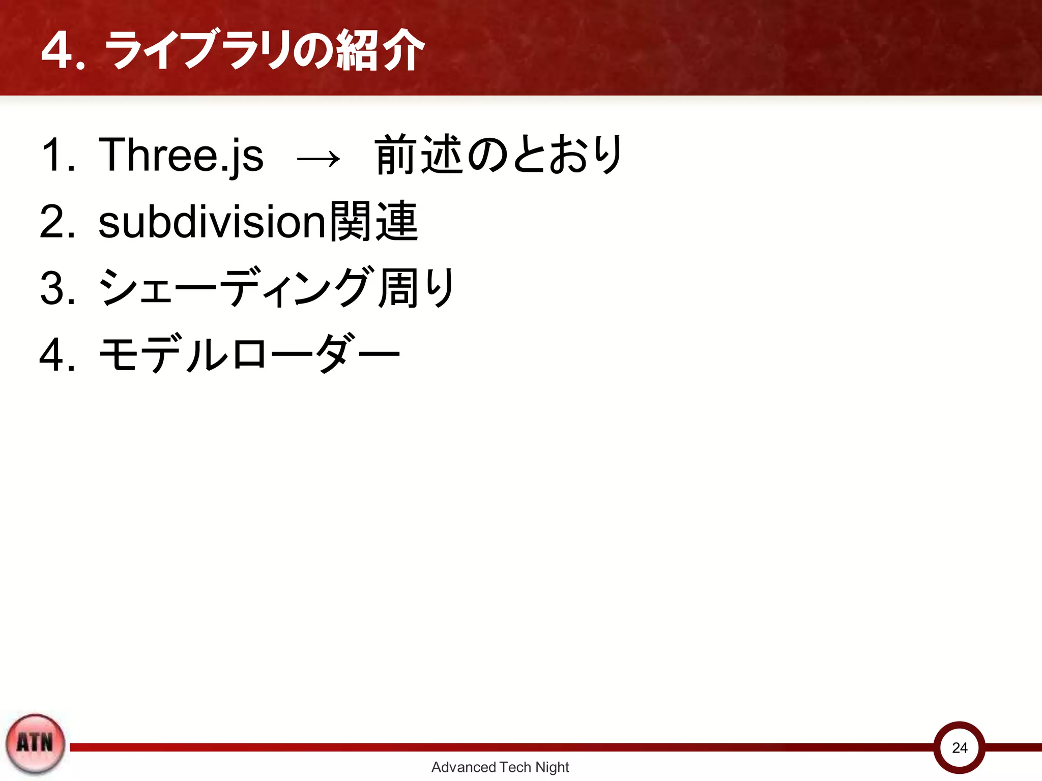 ４．ライブラリの紹介
1. Three.js → 前述のとおり
2. subdivision関連
3. シェーディング周り
4. モデルローダー
Advanced Tech Night
24
 