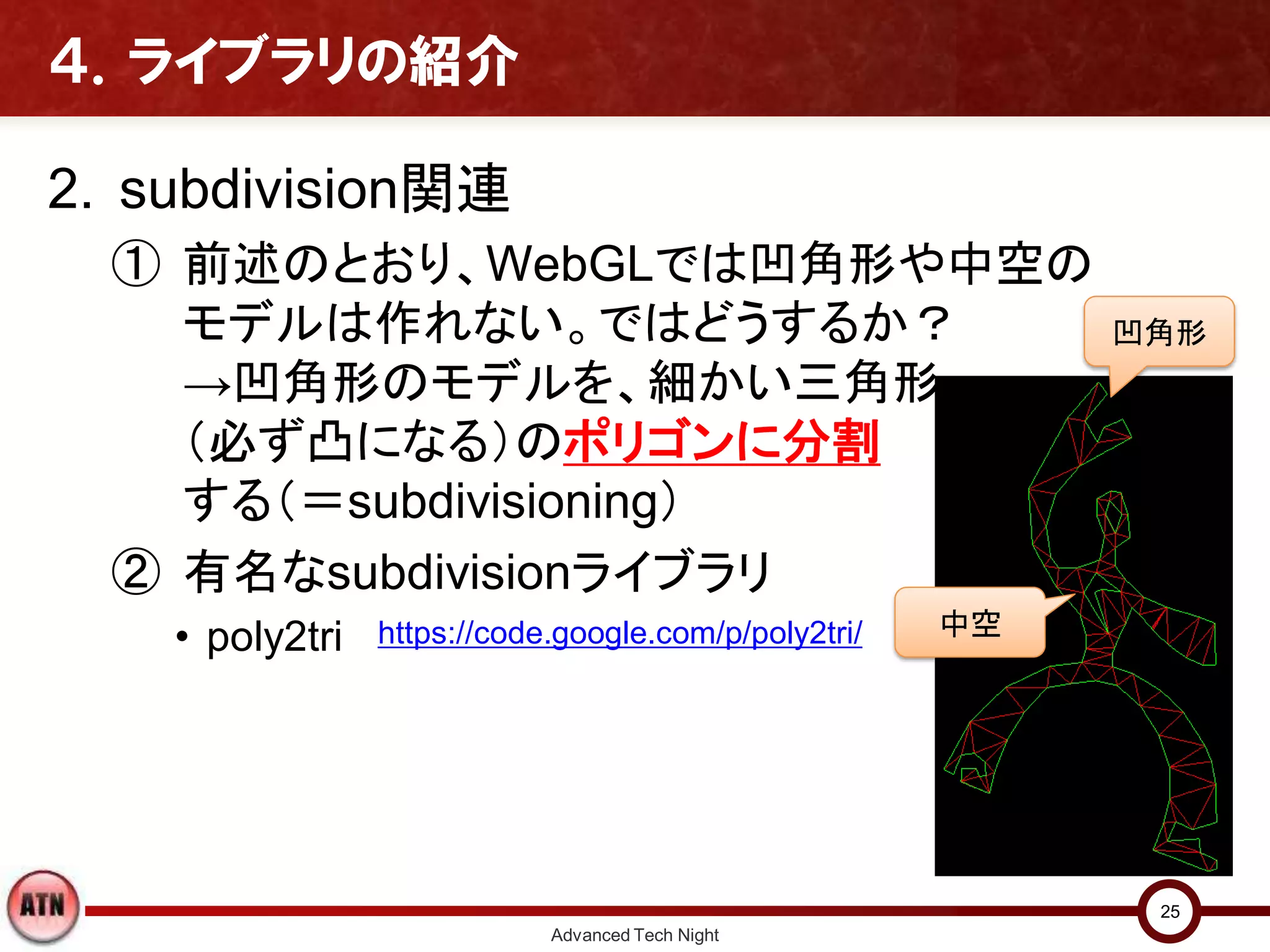 ４．ライブラリの紹介
2. subdivision関連
① 前述のとおり、WebGLでは凹角形や中空の
モデルは作れない。ではどうするか？
→凹角形のモデルを、細かい三角形
（必ず凸になる）のポリゴンに分割
する（＝subdivisioning）
② 有名なsubdivisionライブラリ
• poly2tri
Advanced Tech Night
25
https://code.google.com/p/poly2tri/
凹角形
中空
 