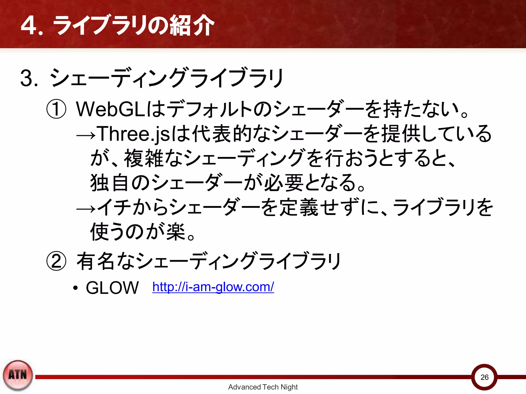 ４．ライブラリの紹介
3. シェーディングライブラリ
① WebGLはデフォルトのシェーダーを持たない。
→Three.jsは代表的なシェーダーを提供している
が、複雑なシェーディングを行おうとすると、
独自のシェーダーが必要となる。
→イチからシェーダーを定義せずに、ライブラリを
使うのが楽。
② 有名なシェーディングライブラリ
• GLOW
Advanced Tech Night
26
http://i-am-glow.com/
 