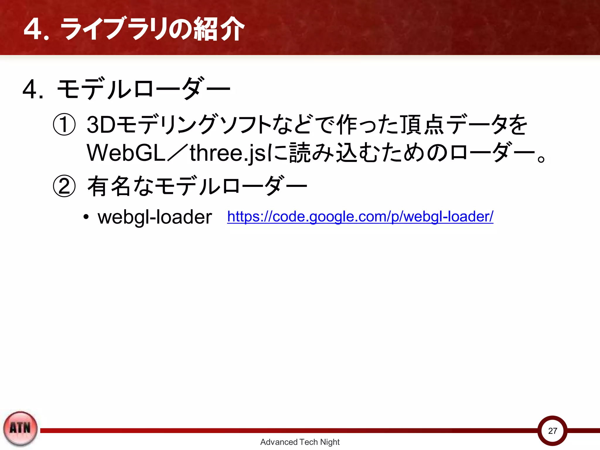 ４．ライブラリの紹介
4. モデルローダー
① 3Dモデリングソフトなどで作った頂点データを
WebGL／three.jsに読み込むためのローダー。
② 有名なモデルローダー
• webgl-loader
Advanced Tech Night
27
https://code.google.com/p/webgl-loader/
 