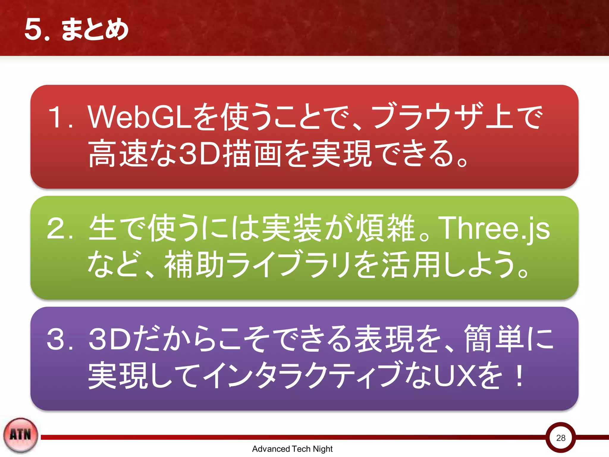 ５．まとめ
１．WebGLを使うことで、ブラウザ上で
高速な３D描画を実現できる。
２．生で使うには実装が煩雑。Three.js
など、補助ライブラリを活用しよう。
３．３Ｄだからこそできる表現を、簡単に
実現してインタラクティブなＵＸを！
Advanced Tech Night
28
 