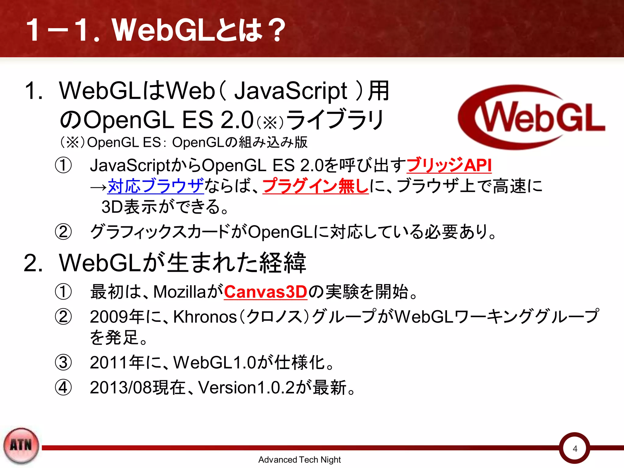 １－１．ＷｅｂＧＬとは？
1. WebGLはWeb（ JavaScript ）用
のOpenGL ES 2.0（※）ライブラリ
（※）OpenGL ES： OpenGLの組み込み版
① JavaScriptからOpenGL ES 2.0を呼び出すブリッジAPI
→対応ブラウザならば、プラグイン無しに、ブラウザ上で高速に
3D表示ができる。
② グラフィックスカードがOpenGLに対応している必要あり。
2. WebGLが生まれた経緯
① 最初は、MozillaがCanvas3Dの実験を開始。
② 2009年に、Khronos（クロノス）グループがWebGLワーキンググループ
を発足。
③ 2011年に、WebGL1.0が仕様化。
④ 2013/08現在、Version1.0.2が最新。
Advanced Tech Night
4
 