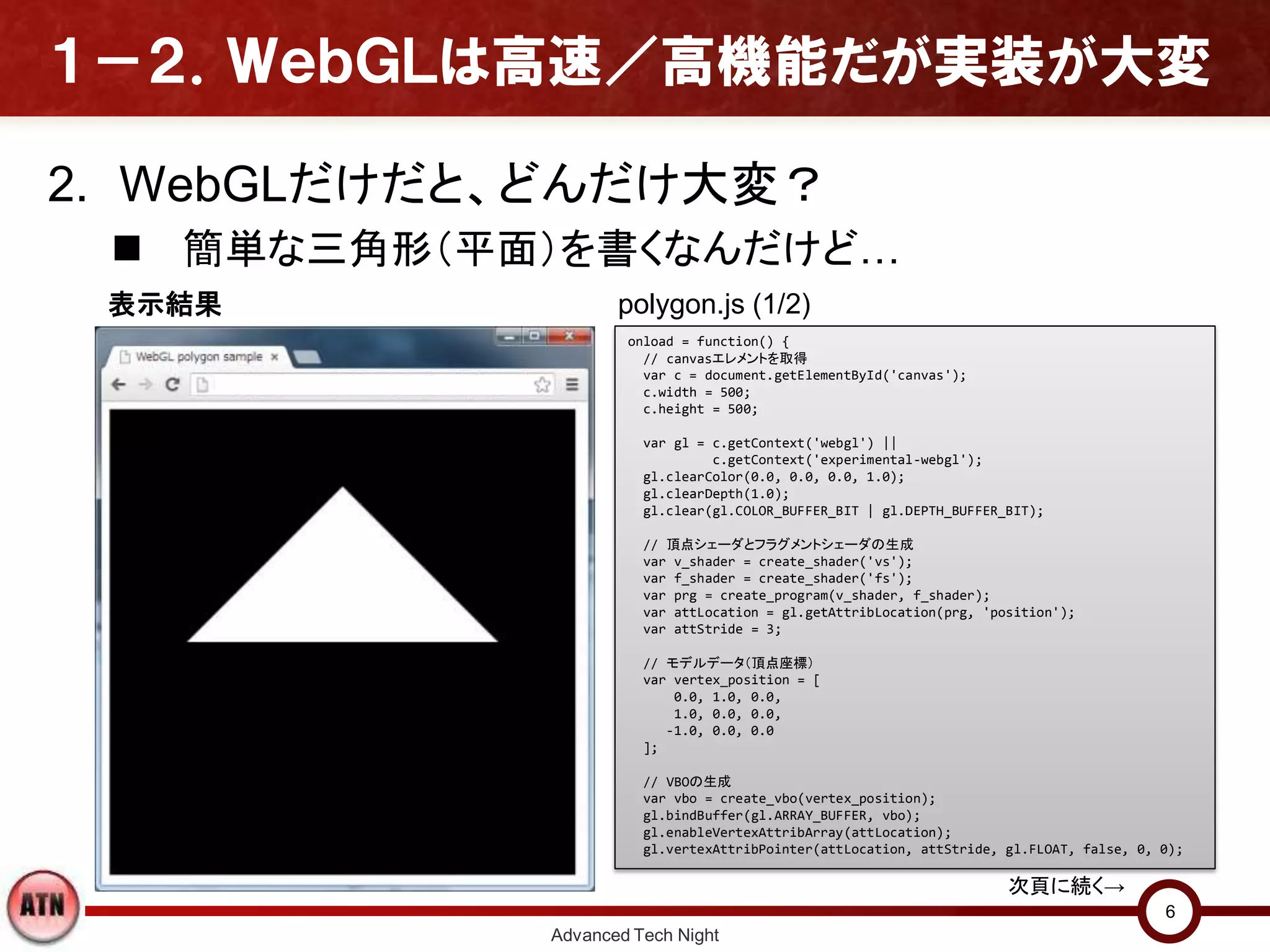 １－２．ＷｅｂＧＬは高速／高機能だが実装が大変
2. WebGLだけだと、どんだけ大変？
 簡単な三角形（平面）を書くなんだけど…
Advanced Tech Night
6
onload = function() {
// canvasエレメントを取得
var c = document.getElementById('canvas');
c.width = 500;
c.height = 500;
var gl = c.getContext('webgl') ||
c.getContext('experimental-webgl');
gl.clearColor(0.0, 0.0, 0.0, 1.0);
gl.clearDepth(1.0);
gl.clear(gl.COLOR_BUFFER_BIT | gl.DEPTH_BUFFER_BIT);
// 頂点シェーダとフラグメントシェーダの生成
var v_shader = create_shader('vs');
var f_shader = create_shader('fs');
var prg = create_program(v_shader, f_shader);
var attLocation = gl.getAttribLocation(prg, 'position');
var attStride = 3;
// モデルデータ（頂点座標）
var vertex_position = [
0.0, 1.0, 0.0,
1.0, 0.0, 0.0,
-1.0, 0.0, 0.0
];
// VBOの生成
var vbo = create_vbo(vertex_position);
gl.bindBuffer(gl.ARRAY_BUFFER, vbo);
gl.enableVertexAttribArray(attLocation);
gl.vertexAttribPointer(attLocation, attStride, gl.FLOAT, false, 0, 0);
次頁に続く→
polygon.js (1/2)表示結果
 