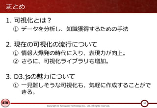 まとめ
1. 可視化とは？
① データを分析し、知識獲得するための手法
2. 現在の可視化の流行について
① 情報大爆発の時代に入り、表現力が向上。
② さらに、可視化ライブラリも増加。
3. D3.jsの魅力について
① 一見難しそうな可視化も、気軽に作成することがで
きる。
Copyright © Acroquest Technology Co., Ltd. All rights reserved.
46
 