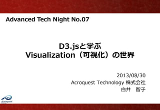 Advanced Tech Night No.07
D3.jsと学ぶ
Visualization（可視化）の世界
2013/08/30
Acroquest Technology 株式会社
白井 智子
 