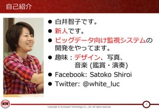 自己紹介
 白井智子です。
 新人です。
 ビッグデータ向け監視システムの
開発をやってます。
 趣味：デザイン、写真、
音楽 (鑑賞・演奏)
 Facebook: Satoko Shiroi
 Twitter: @white_lu...