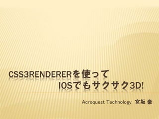 CSS3RENDERERを使って
IOSでもサクサク3D!
Acroquest Technology 宮坂 豪
 
