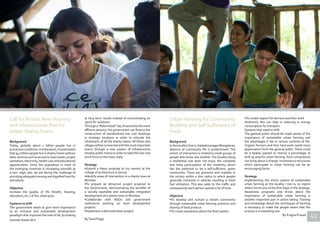 Call for Action; New Housing
and Infrastructure Plan for
Indian Shanty Towns
Background
Today, globally about 1 billion people live in
precariousconditions.InIndiaalone,itisestimated
that 94 million people live in shanty towns without
basicservicessuchasaccesstocleanwater,proper
sanitation, electricity, health care and educational
opportunities. Since the population in most of
the emerging countries in increasing annually at
a two- digit rate, we are facing the challenge of
providing adequate housing and dignified lives for
everybody.
Objective
Increase the quality of life (health, housing,
education, etc.) of the urban poor.
Systems to shift
The government needs to give more importance
to an inclusive and sustainable development
paradigm that improves the lives of all, by looking
at long term results instead of concentrating on
‘quick fix’ solutions. 
Through a“Robin Hood” tax,financed by the more
affluent persons, the government can finance the
construction of standardized low cost buildings
in strategic locations in order to relocate the
inhabitants of all the shanty towns. All these new
villageswillbeconnectedwiththemostimportant
towns through a new system of infrastructure
(mostly public trains) in order to take this low cost
work-force to the town, daily.
Strategy
•Submit a thesis proposal to my mentor at the
college of architecture in Genoa.
•Identify areas of intervention in a shanty town at
Mumbai
•To prepare an attractive project proposal to
the Government, demonstrating the benefits of
a socially equitable and sustainably integrated
development of a shanty town in Mumbai.
•Collaborate with NGOs and government
institutions working on slum development
projects.
•Implement a demonstration project.
ByTania PoggiSummer School 2013
Urban Farming for Community
Building and Self Sufficiency of
Food
Background
InthelocalityIlivein,Sadashivanagar(Bangalore),
absence of community life is predominant. The
extent of interaction is limited to small groups of
people who know one another. The locality being
a residential one does not enjoy the complete
and lively participation of the residents, which
has the potential to be a self-sufficient, green
community. There are groceries and markets in
the vicinity within a 1km radius to which people
generally commute in vehicles resulting in fossil
fuel utilization. This also adds to the traffic and
consequently each person spends a lot of time.
Objective
•To develop and nurture a vibrant community
through sustainable urban farming practices and
sharing of food produce.
•To create awareness about the food system.
•To create respect for farmers and their work
•Indirectly this can help in reducing in energy
consumption for transport.
Systems that need to shift
The general public should be made aware of the
importance of sustainable urban farming and
the advantages it has in various contexts of life.
Organic farmers and their hard work needs more
appreciation from the general public. There could
be a bylaws passed to reserve a percentage of
built up area for urban farming. Such compulsions
can bring about a change. Incentives to structures
which participate in urban farming can be an
encouraging factor.
Strategy
Implementing the entire system of sustainable
urban farming at the locality I live in, to inspire
others forms one of the first steps in the strategy.
Awareness programs and drives about the
importance of sustainable urban farming is
another important part in action taking. Training
and knowledge about the techniques of farming
is necessary to make the people aware that the
process is a rewarding one.
By Pragna Prasad 43
 