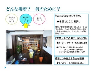 どんな場所？ 何のために？
元々持っ
てた
イメージ

新しく得
た
イメージ

「Coworking」というもの。
磨いた
イメージ

名詞ではなく、動詞。
場所／空間ではなくて、コミュニケーション
やコラボレーションそのものであり、参加
する人々が創りだすコミュニティという動
詞的なもの

「空間」としての魅力、コンセプト
オーナー、コワーカーたちが創る空気
ここにあって、私たちにないもの
ここになくて、私たちにあるもの
ここになくて、私たちが欲しいもの

個としての自立と自由な精神
マインドセットから自由になること

 