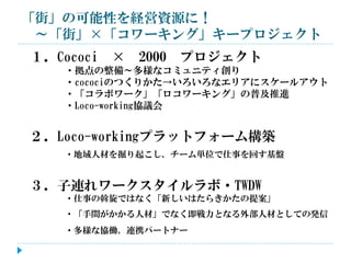 「街」の可能性を経営資源に！
～「街」×「コワーキング」キープロジェクト

１．Cococi

× 2000 プロジェクト

・拠点の整備～多様なコミュニティ創り
・cocociのつくりかた→いろいろなエリアにスケールアウト
・「コラボワーク」「ロコワーキング」の普及推進
・Loco-working協議会

２．Loco-workingプラットフォーム構築
・地域人材を掘り起こし、チーム単位で仕事を回す基盤

３．子連れワークスタイルラボ・TWDW
・仕事の斡旋ではなく「新しいはたらきかたの提案」
・「手間がかかる人材」でなく即戦力となる外部人材としての発信
・多様な協働、連携パートナー

 