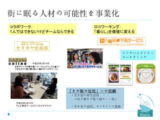 街に眠る人材の可能性を事業化
コラボワーク：
1人ではできないけどチームならできる

ロコワーキング：
「暮らし」を価値に変える

エンゲージメント・
マーケティング
平成25年2月14日

「その街の住民」への信頼
・空き家の再生活用
→住み開きの取り組み・・兆し
平成25年3月12日
テレビ東京ワールドビジネスサテライト

・空き室の巡回、メンテナンス業務

 