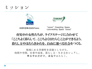 非営利型株式会社Polaris

“cococi” Coworking Space
Loco-working Space “cococi”

育児中の女性たちが、ライフステージに合わせて
「ここちよく暮らして、ここちよくはたらく」ことができるよう、
暮らし方やはたらきかたを、自由に選べる社会をつくる。

 