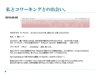 私とコワーキングとの出会い。
2010.09.09

今日は「カウ ワーキング」

というとこにたどりつき、面白いなーと思ってたんだけど、

乳牛 ＋ 働く・・・？
なんだろう、、書いてあることみると、私の目指す働き方とか似てるんだけど、 はじめてきいたなあ、、
カウ ワーキング・・ノマドとは違うのかな？ カウなんて、なんだか 牧歌的だなあ
と思ってたら
コワーキング

ですよ！

co-working！ ああ、思いこみ。

私はノマドワークとかの働き方や3rd Placeとかの場づくりにも興味があるし、もっと知りたい、どんな人たちなんだ
ろう、どこにあるんだろうなと、思ってたら、なんと経堂のパクチーハウスさんだった。
Pax Coworking という形で8月から運営しているようだ。これは行ってみたい・・。

佐谷さんがパクチーハウスをオープンしてほんとすぐの頃にお店にいってごあいさつしたことがあったけど、
あらためて会いたいと思う。大学の授業に来てもらいたいなあ。いずれにしてもあってみよう。

 