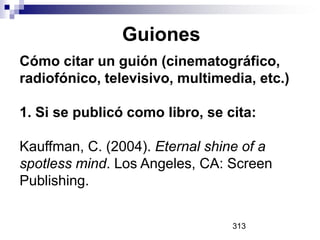 Guiones
Cómo citar un guión (cinematográfico,
radiofónico, televisivo, multimedia, etc.)
1. Si se publicó como libro, se cita:
Kauffman, C. (2004). Eternal shine of a
spotless mind. Los Angeles, CA: Screen
Publishing.
313

 