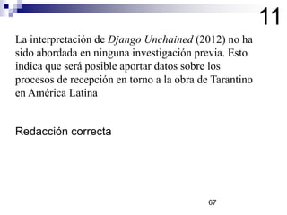 11
La interpretación de Django Unchained (2012) no ha
sido abordada en ninguna investigación previa. Esto
indica que será posible aportar datos sobre los
procesos de recepción en torno a la obra de Tarantino
en América Latina

Redacción correcta

67

 