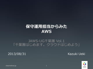 保守運用担当からみた
AWS
JAWS-UG千葉團 Vol.1
「千葉團はじめます。クラウドはじめよう」
classmethod.jp 1
2013/08/31 Kazuki Ueki
 