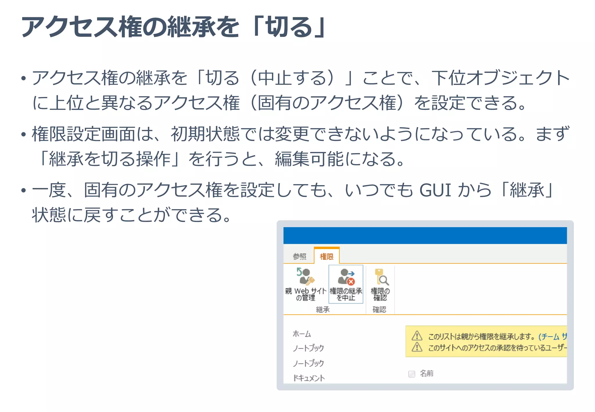 固有のアクセス権の「継承」
• 固有のアクセス権が設定された場合、その配下のオブジェクトに対し
ては、この固有のアクセス権が「継承」される。
サイト
ライブラリ
フォルダ
ファイル
閲覧権限
削除権限
削除権限
削除権限
 