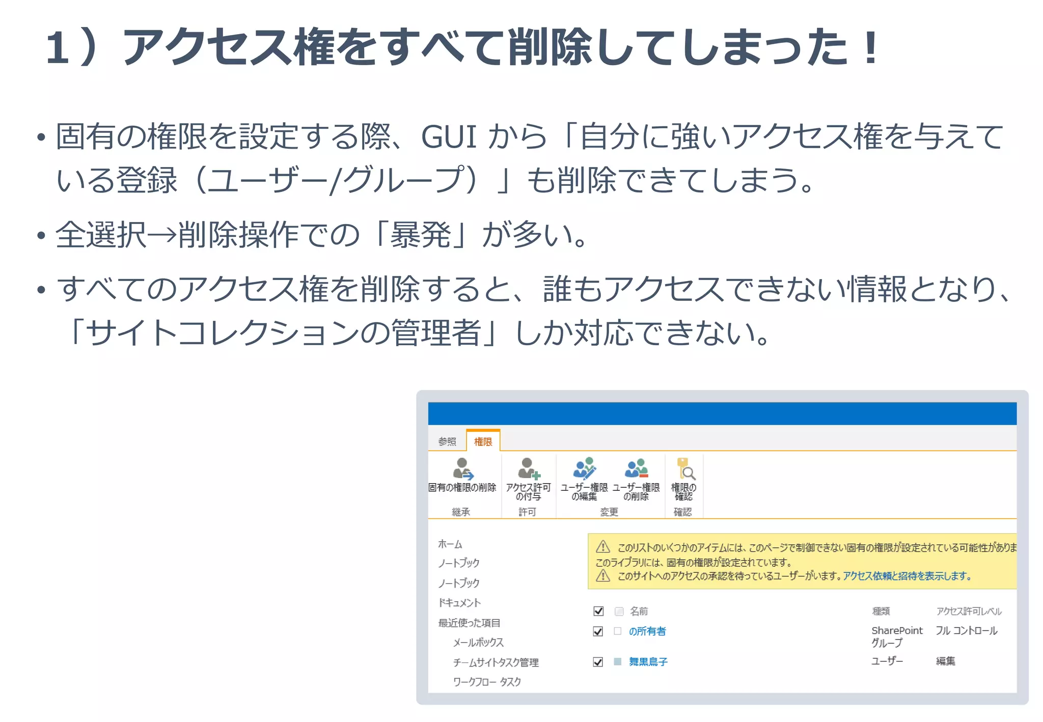 ２）アクセス権の削除は常に連動する
• SharePoint のアクセス権管理における典型的な落とし穴のひとつ。
• 固有のアクセス権が設定されていても、上位における「ユーザーの削
除」は下位に影響する。
1. サイトに「中村：閲覧」と「部署A：閲覧」権限が設定されている。ユー
ザー「中村」は、「部署A」に所属している。
2. ライブラリのあるフォルダで継承を切り「中村」を含む数人のプロジェク
トメンバーだけが利用できる（投稿権限）ように設定。
3. サイトで（別の管理者が）、部署A に閲覧権限が付いているのだから、
ユーザー個人の権限は不要だろう、「中村：閲覧」を削除する。
4. フォルダの「中村：投稿」が削除され、アクセスできなくなる。
 