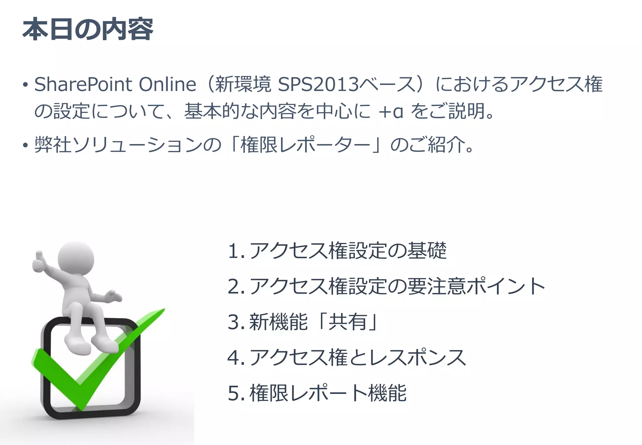 本日の内容
• SharePoint Online（新環境 SPS2013ベース）におけるアクセス権
の設定について、基本的な内容を中心に +α をご説明。
• 弊社ソリューションの「権限レポーター」のご紹介。
1. アクセス権設定の基礎
2. アクセス権設定の要注意ポイント
3. 新機能「共有」
4. アクセス権とレスポンス
5. 権限レポート機能
 
