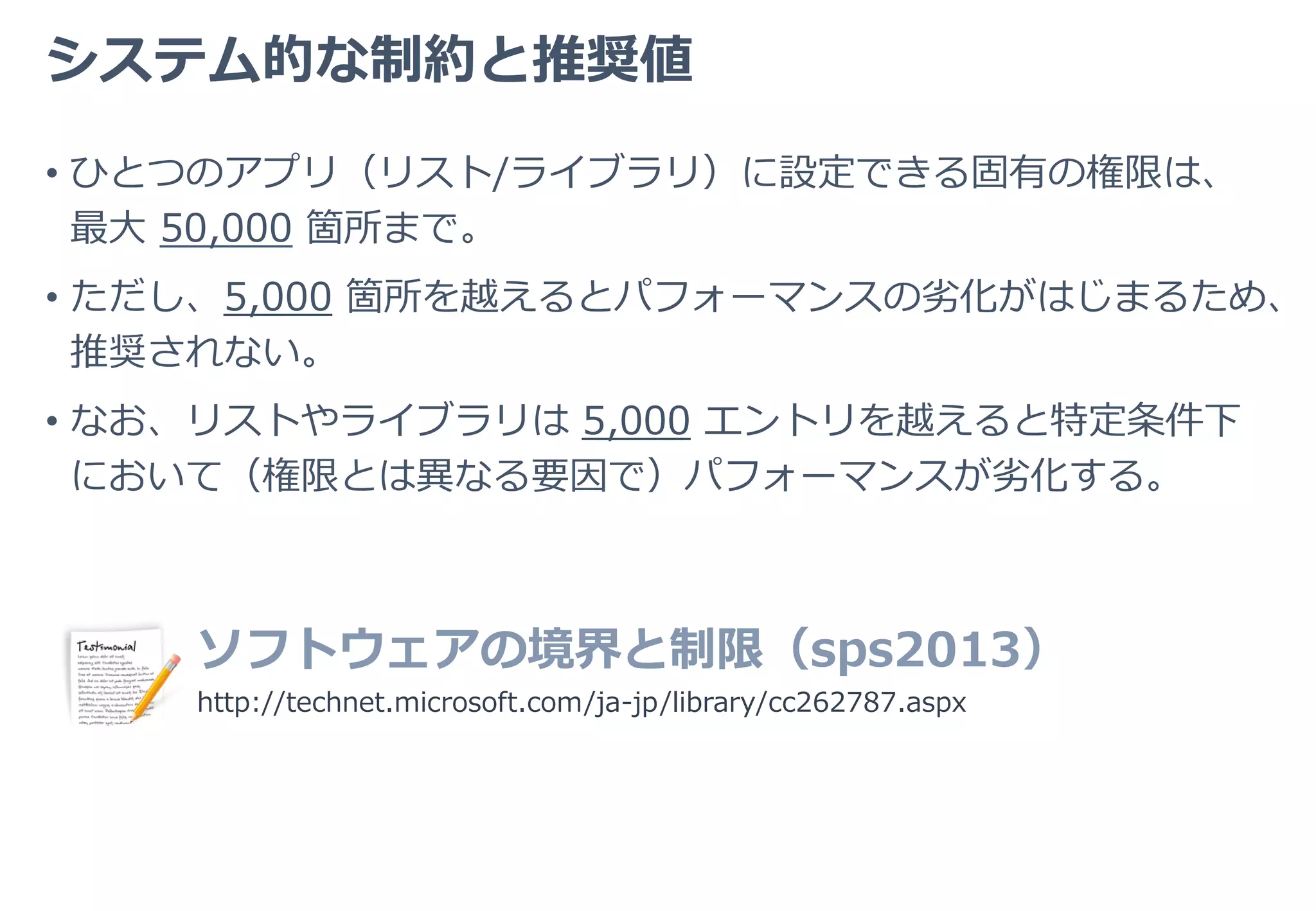 その他の要素
• ひとつの情報に対して設定されているユーザー/グループオブジェク
トの数も、もちろんパフォーマンスの劣化要因となるが、前項「設定
箇所数」程は重視されない。
• セキュリティグループは「１オブジェクト」として扱われるが、
SharePoint グループは、登録されている個別オブジェクトに分解さ
れ、アクセス権判定が行われる点に留意。
• 何らかの理由で Active Directory との通信速度が著しく遅い場合、
それが顕著なパフォーマンスの劣化要因となることもある。
 