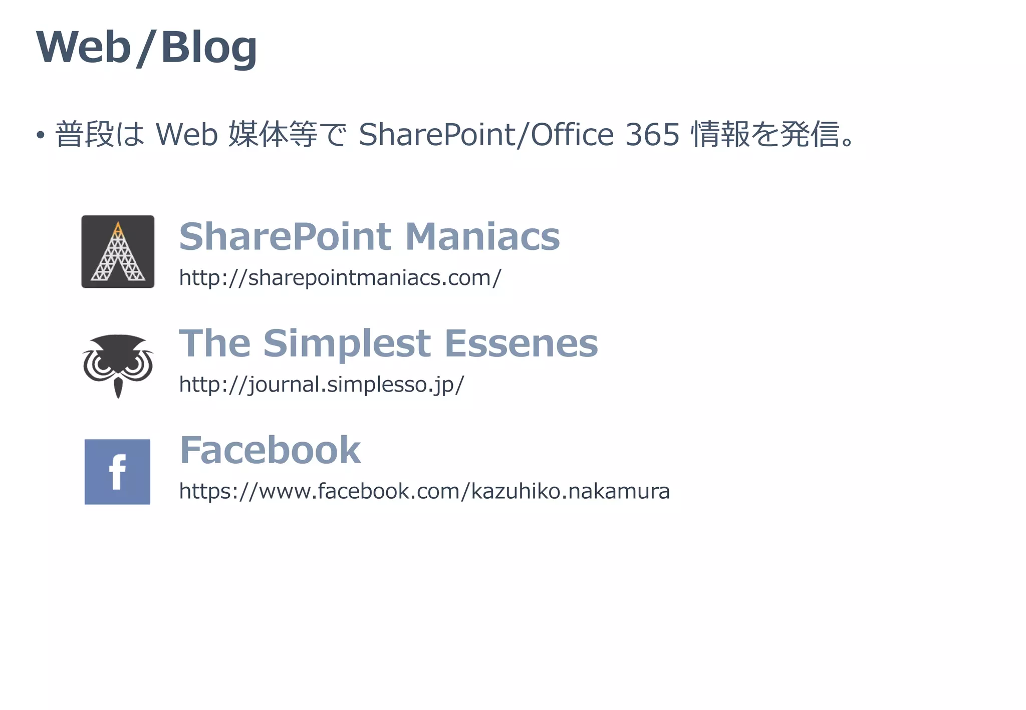 Web/Blog
SharePoint Maniacs
http://sharepointmaniacs.com/
• 普段は Web 媒体等で SharePoint/Office 365 情報を発信。
The Simplest Essenes
http://journal.simplesso.jp/
Facebook
https://www.facebook.com/kazuhiko.nakamura
 