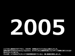 2005
ここで少し昔話をさせて下さい。2005年、当時私はバリバリのjava屋さんでした。
当時の流行りはDependency Injection。カクタニさんの翻訳を読んでどうやって業務に取り入れるか
考えたりしていました。
そんな折、いつものようにネットで技術情報を調べていると、凄い動画を発見しました。
 