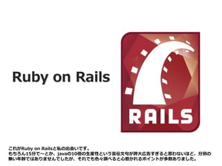 Ruby on Rails
これがRuby on Railsと私の出会いです。
もちろん15分で～とか、javaの10倍の生産性という宣伝文句が誇大広告すぎると思わないほど、分別の
無い年齢ではありませんでしたが、それでも色々調べると心惹かれるポイントが多数ありました。
 