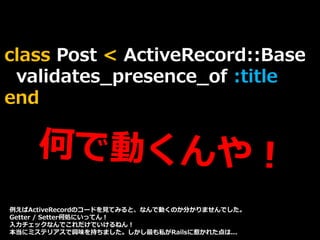 class Post < ActiveRecord::Base
validates_presence_of :title
end
例えばActiveRecordのコードを見てみると、なんで動くのか分かりませんでした。
Getter / Setter何処にいってん！
入力チェックなんでこれだけでいけるねん！
本当にミステリアスで興味を持ちました。しかし最も私がRailsに惹かれた点は...
 