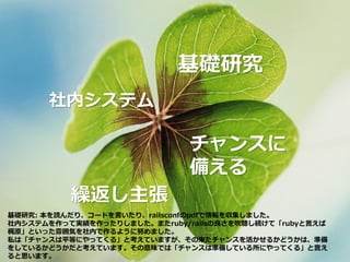 基礎研究
社内システム
繰返し主張
チャンスに
備える
基礎研究: 本を読んだり、コードを書いたり、railsconfのpdfで情報を収集しました。
社内システムを作って実績を作ったりしました。またruby/railsの良さを吹聴し続けて「rubyと言えば
梶原」といった雰囲気を社内で作るように努めました。
私は「チャンスは平等にやってくる」と考えていますが、その来たチャンスを活かせるかどうかは、準備
をしているかどうかだと考えています。その意味では「チャンスは準備している所にやってくる」と言え
ると思います。
 
