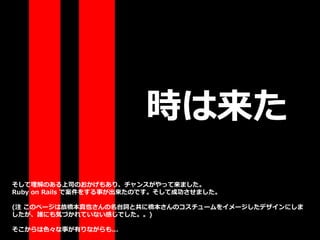 時は来た
そして理解のある上司のおかげもあり、チャンスがやって来ました。
Ruby on Rails で案件をする事が出来たのです。そして成功させました。
(注 このページは故橋本真也さんの名台詞と共に橋本さんのコスチュームをイメージしたデザインにしま
したが、誰にも気づかれていない感じでした。。)
そこからは色々な事が有りながらも...
 