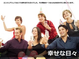 幸せな日々
エンジニアとしてはとても満ち足りた日々でした。その理由の一つはrailsのおかげだと信じています。
 