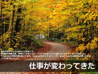 仕事が変わってきた
私の仕事がだんだん変わってきました。
管理事や営業支援、査閲などが多くなり、プログラムをゴリゴリ書くことが少なくなってきました。
でもRailsの情報収集は続けており、Rails3のモジュラリティーや、asset pipeline等興味を感じずには
いられませんでした。
 