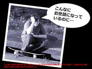 こんなに仕事にお世話になっており、こんなに好奇心を持たせ続けてくれているのに、私はRailsに何も
出来ていないと感じるようになりました。
 