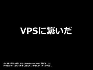 VPSに繋いだ
その日は何故か机に座るとteratermでVPSに繋ぎました。
酔っ払っていたのであまり覚えていませんが、気づいたら...
 