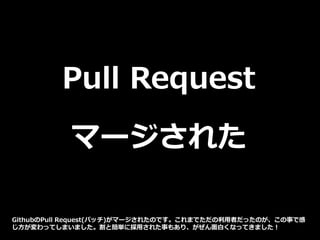 Pull Request
マージされた
GithubのPull Request(パッチ)がマージされたのです。これまでただの利用者だったのが、この事で感
じ方が変わってしまいました。割と簡単に採用された事もあり、がぜん面白くなってきました！
 