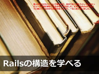 Railsの構造を学べる
他人が見つけたバグという事もあり、自分で全く読もうとしていなかっ
たソースを読む事ができるかもと考えました。そもそもRailsがどのよ
うに動いているのかに興味があったので、一石二鳥と思いました。
 