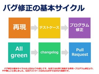 バグ修正の基本サイクル
All
green
Pull
Request
changelog
プログラム
修正
テストケース再現
バグ修正の基本サイクルは上記のような感じです。私見では仕事で実施する再現～プログラム修正より、
やや難しいと感じました。なおテストケースはRailsの中ではかなり重要です。
 