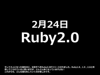 2月24日
Ruby2.0
そして大人になった誕生日に、記念すべきRuby2.0がリリースされました。Ruby1.8 , 1.9 , 2.0と利
用してこられていると思いますが、どんどん良くなっていますよね！
これからも、どんな進化をしていくのか楽しみです。
 