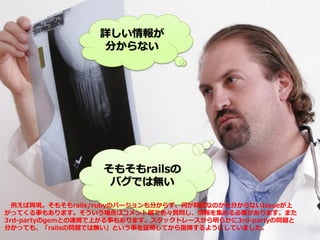 詳しい情報が
分からない
そもそもrailsの
バグでは無い
例えば再現。そもそもrails/rubyのバージョンも分からず、何が問題なのかも分からないIssueが上
がってくる事もあります。そういう場合はコメント欄で色々質問し、情報を集める必要があります。また
3rd-partyのgemとの連携で上がる事もあります。スタックトレースから明らかに3rd-partyの問題と
分かっても、「railsの問題では無い」という事を証明してから指摘するようにしていました。
 