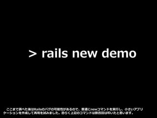 > rails new demo
ここまで調べた後はRailsのバグの可能性があるので、普通にnewコマンドを実行し、小さいアプリ
ケーションを作成して再現を試みました。恐らく上記のコマンドは数百回は叩いたと思います。
 