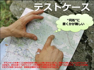 テストケース
“何処”に
書くかが難しい
テストケースを書くこと自体はあまり難しいと思いませんでした。何故なら既にたくさんのテストケー
スがあり、自分の書くべきテストケースを類推する事はあまり難しくなかったからです。それよりも何処
にテストを書くかの方が、雰囲気を理解するまで時間がかかりました。
 