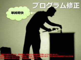 プログラム修正
単純明快
業務で出会うバグより、根本原因～現象までの距離がやや長いように感じました。
修正時にはサイドエフェクト（副作用）に気をつける必要があります。また修正は単純明快である方が良
いので何度もローカルでコミットを修正していました。
 