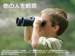 他の人を観察
他の人のIssueでのやりとりを観察し、コピペや単語を勉強しました。また特有の語彙を覚えました。
例えば彼は自分の開発環境の事を「my box」とか言ったりするので、イキって「my boxでは」みたい
な言い回しを多用しました。
 