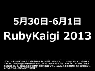 5月30日-6月1日
RubyKaigi 2013
カクタニさんから後でたくさんお話があると思いますが、5/30 – 6/1は、RubyKaigi 2013が開催さ
れました。RubyKaigiは昨年実施されませんでした。参加者としては悲しい思いをしましたが、今年見
事に復活しました。復活しただけではなく国際的なカンファレンスとして生まれ変わっており大変楽しい
イベントでした。皆さん行かれた方は？
 