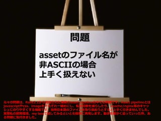 問題
assetのファイル名が
非ASCIIの場合
上手く扱えない
元々の問題は、Rails3.1から追加された機能のasset pipelineの中での問題です。Asset pipelineとは
javascriptやcss、imageをそれぞれ一纏めにし、転送回数を減らしたり、apache/nginx等のキャッ
シュにのりやすくする機能です。当時日本語のファイルを取り扱おうとすると上手く行きませんでした。
実際私の開発環境、my boxで試してみるといとも簡単に再現します。動きを細かく追っていった所、あ
る問題に気付きました。
 