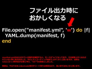 File.open("manifest.yml", 'w') do |f|
YAML.dump(manifest, f)
end
ファイル出力時に
おかしくなる
manifest.ymlの出力されている場所を確認すると、モードが”w”になっており、その結果上手く出力さ
れていない事に気付きました。今だとエンコーディング指定で上手く行くと思いますが、当時は
ruby1.8/1.9両対応が必要と考え、”wb”での提案としました。
教訓は、やはり日本人はunicode等文字コード周りは得意なので、狙い目ではないかと思います。
 