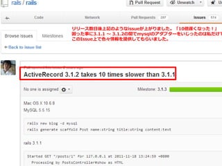 リリース数日後上記のようなissueが上がりました。「10倍遅くなった！」
困った事に3.1.1 ～ 3.1.2の間でmysqlのアダプターをいじったのは私だけで
このIssue上で色々情報を提供してもらいました。
 